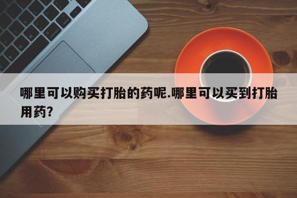 私人医院有没有打胎药哪里可以购买打胎的药呢.哪里可以买到打胎用药？